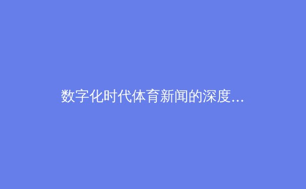 数字化时代体育新闻的深度变革：从信息传递到沉浸式体验 - 2